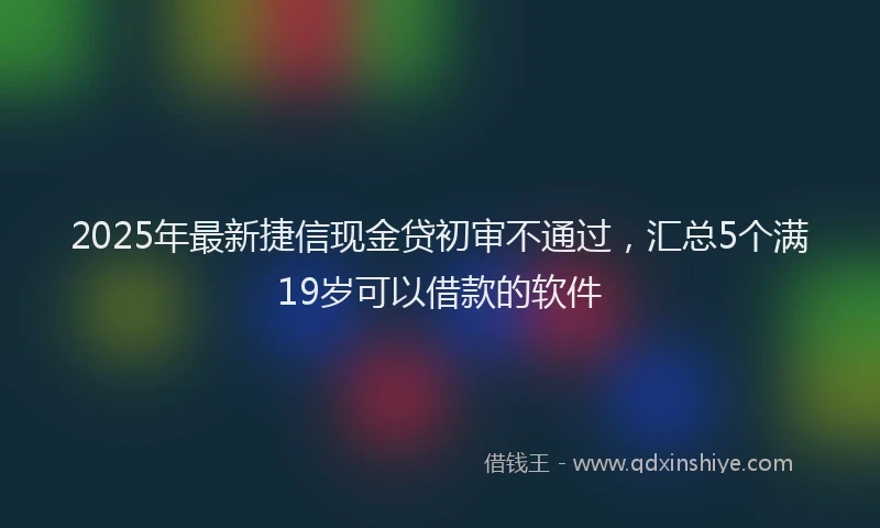2025年最新捷信现金贷初审不通过，汇总5个满19岁可以借款的软件
