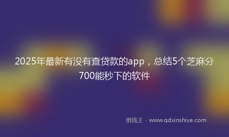 2025年最新有没有查贷款的app，总结5个芝麻分700能秒下的软件