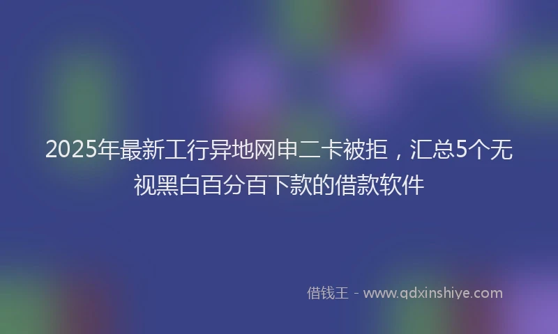 2025年最新工行异地网申二卡被拒，汇总5个无视黑白百分百下款的借款软件