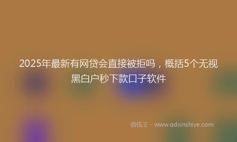 2025年最新有网贷会直接被拒吗，概括5个无视黑白户秒下款口子软件