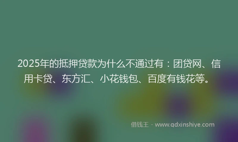 2025年的抵押贷款为什么不通过有：团贷网、信用卡贷、东方汇、小花钱包、百度有钱花等。