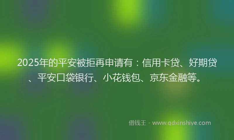2025年的平安被拒再申请有：信用卡贷、好期贷、平安口袋银行、小花钱包、京东金融等。