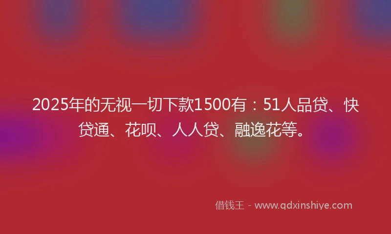 2025年的无视一切下款1500有：51人品贷、快贷通、花呗、人人贷、融逸花等。
