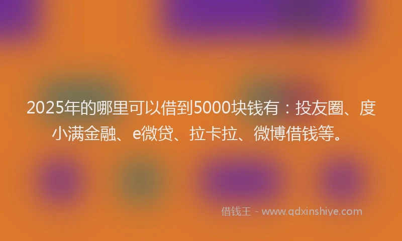 2025年的哪里可以借到5000块钱有：投友圈、度小满金融、e微贷、拉卡拉、微博借钱等。