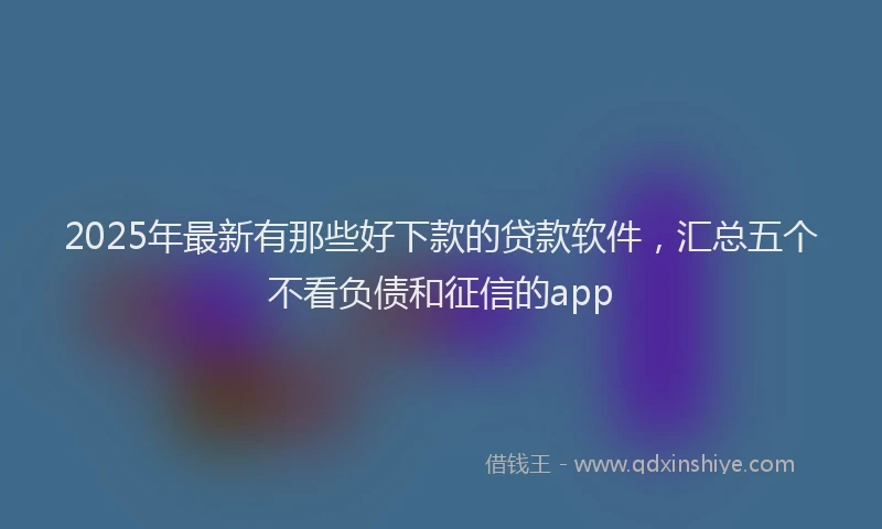 2025年最新有那些好下款的贷款软件，汇总五个不看负债和征信的app