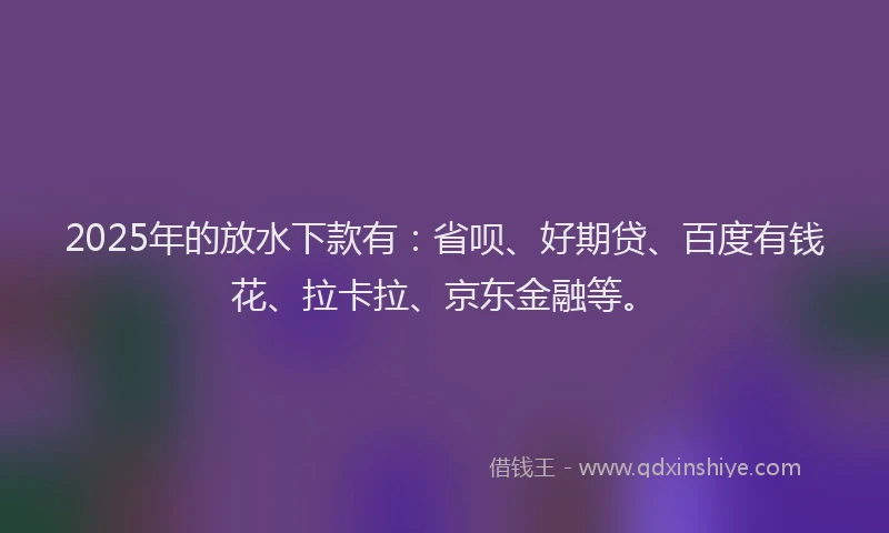 2025年的放水下款有：省呗、好期贷、百度有钱花、拉卡拉、京东金融等。