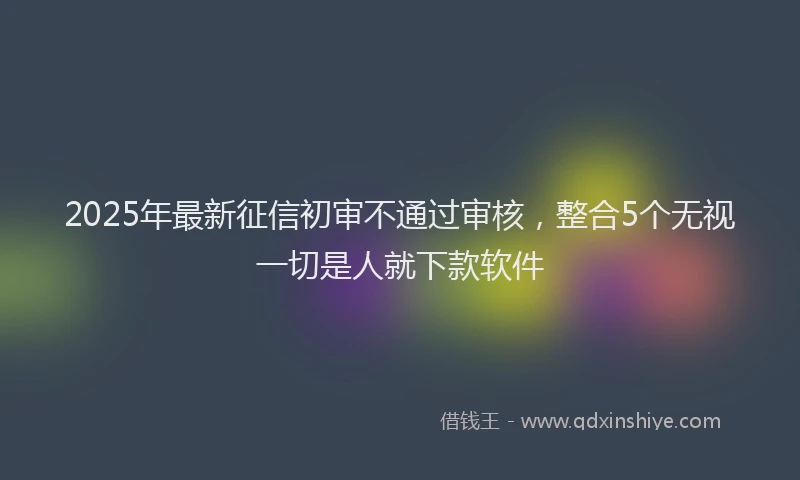 2025年最新征信初审不通过审核，整合5个无视一切是人就下款软件