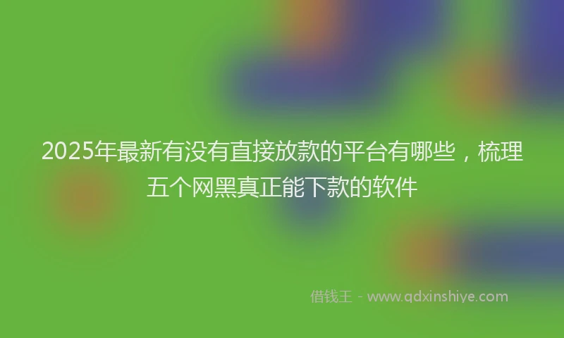 2025年最新有没有直接放款的平台有哪些，梳理五个网黑真正能下款的软件
