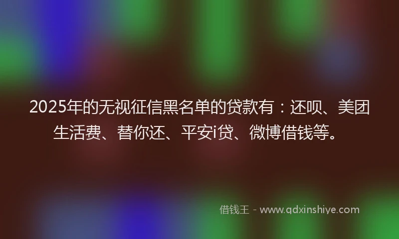 2025年的无视征信黑名单的贷款有：还呗、美团生活费、替你还、平安i贷、微博借钱等。