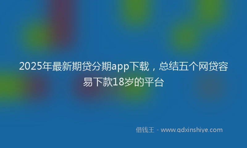 2025年最新期贷分期app下载，总结五个网贷容易下款18岁的平台