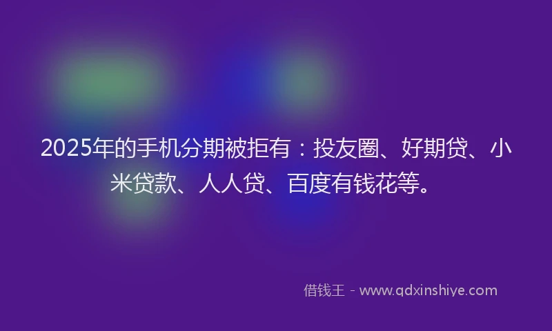 2025年的手机分期被拒有：投友圈、好期贷、小米贷款、人人贷、百度有钱花等。