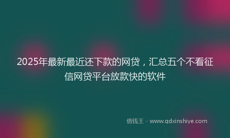 2025年最新最近还下款的网贷，汇总五个不看征信网贷平台放款快的软件