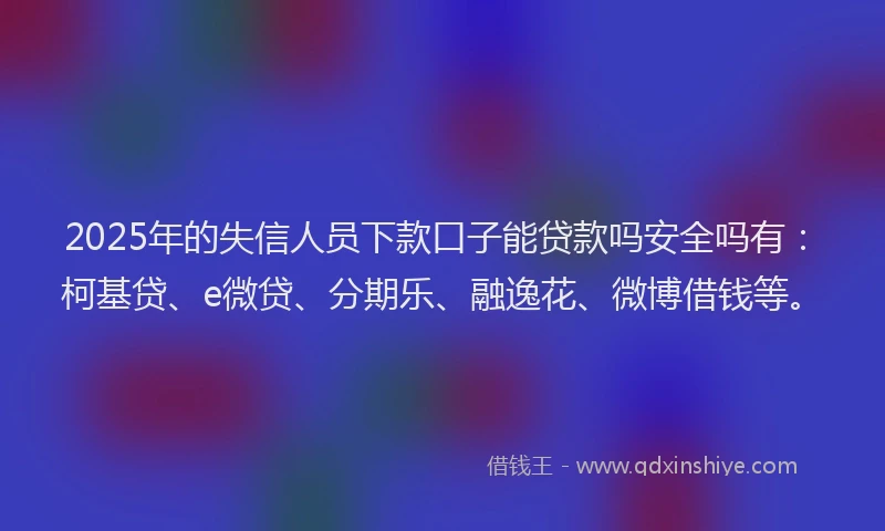 2025年的失信人员下款口子能贷款吗安全吗有：柯基贷、e微贷、分期乐、融逸花、微博借钱等。