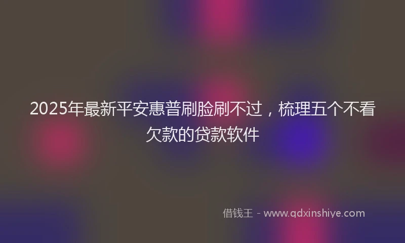 2025年最新平安惠普刷脸刷不过，梳理五个不看欠款的贷款软件