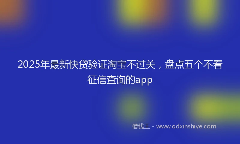 2025年最新快贷验证淘宝不过关，盘点五个不看征信查询的app