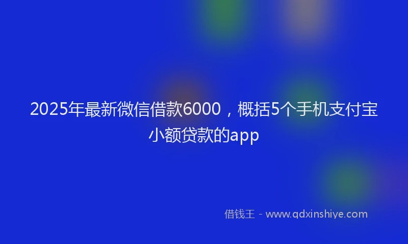 2025年最新微信借款6000，概括5个手机支付宝小额贷款的app