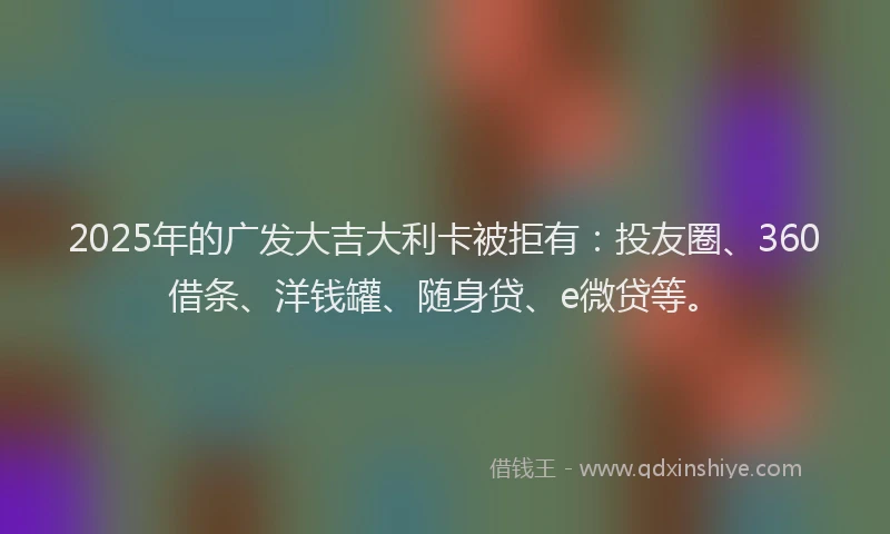 2025年的广发大吉大利卡被拒有：投友圈、360借条、洋钱罐、随身贷、e微贷等。