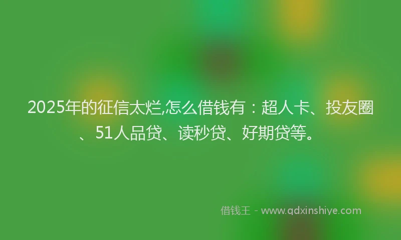 2025年的征信太烂,怎么借钱有：超人卡、投友圈、51人品贷、读秒贷、好期贷等。