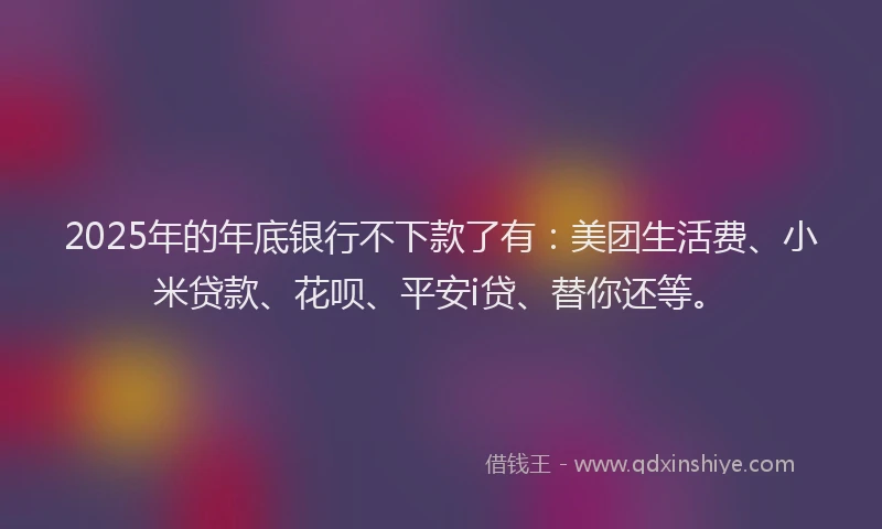 2025年的年底银行不下款了有：美团生活费、小米贷款、花呗、平安i贷、替你还等。
