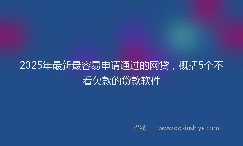 2025年最新最容易申请通过的网贷，概括5个不看欠款的贷款软件