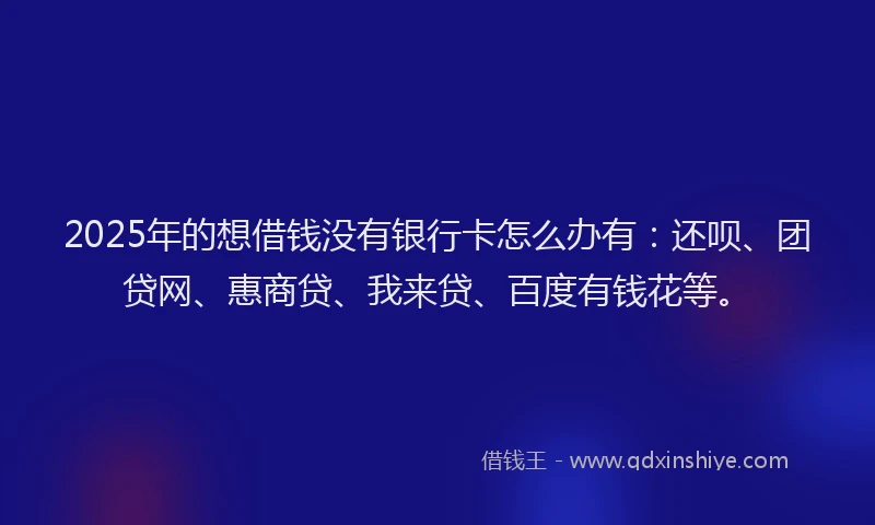 2025年的想借钱没有银行卡怎么办有：还呗、团贷网、惠商贷、我来贷、百度有钱花等。