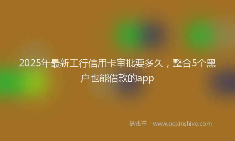 2025年最新工行信用卡审批要多久，整合5个黑户也能借款的app