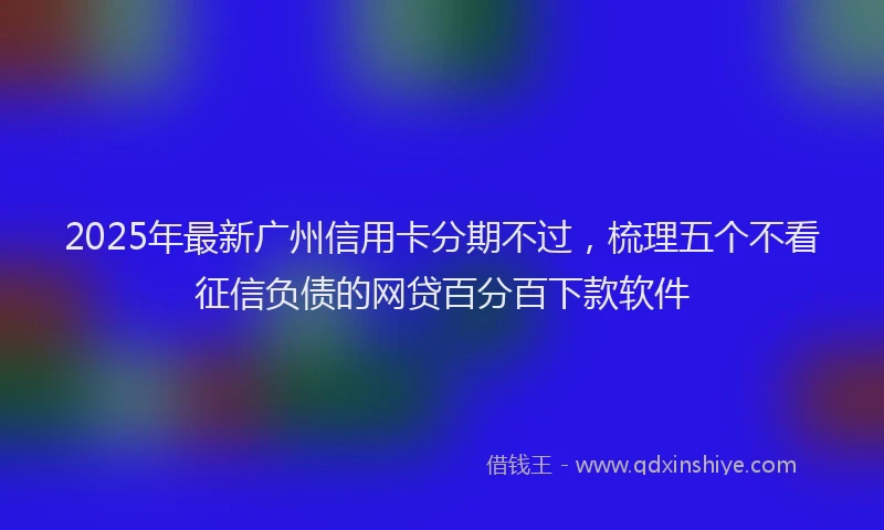 2025年最新广州信用卡分期不过，梳理五个不看征信负债的网贷百分百下款软件