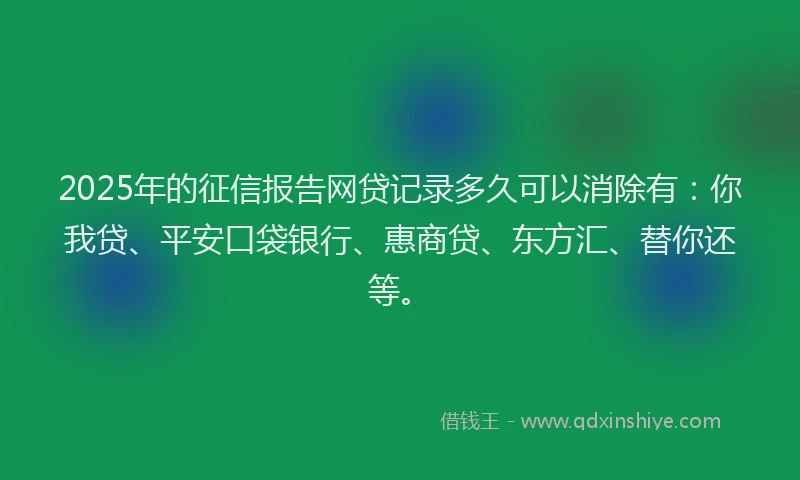 2025年的征信报告网贷记录多久可以消除有：你我贷、平安口袋银行、惠商贷、东方汇、替你还等。