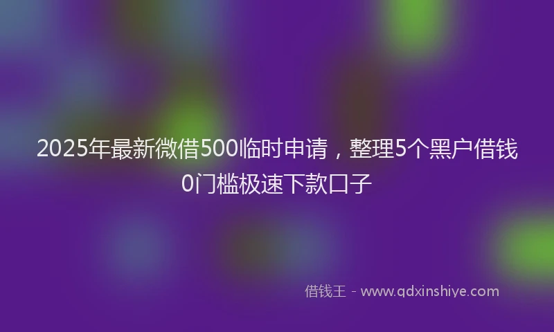 2025年最新微借500临时申请，整理5个黑户借钱0门槛极速下款口子