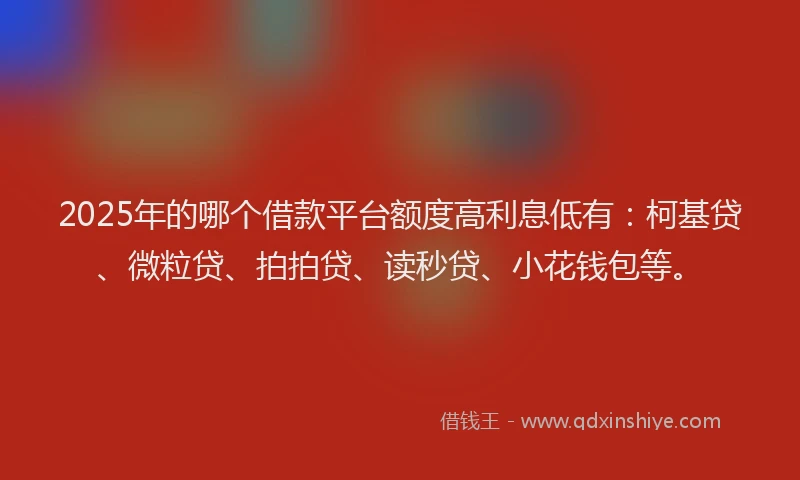 2025年的哪个借款平台额度高利息低有：柯基贷、微粒贷、拍拍贷、读秒贷、小花钱包等。