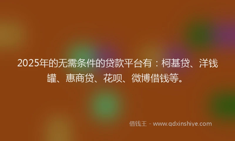 2025年的无需条件的贷款平台有：柯基贷、洋钱罐、惠商贷、花呗、微博借钱等。
