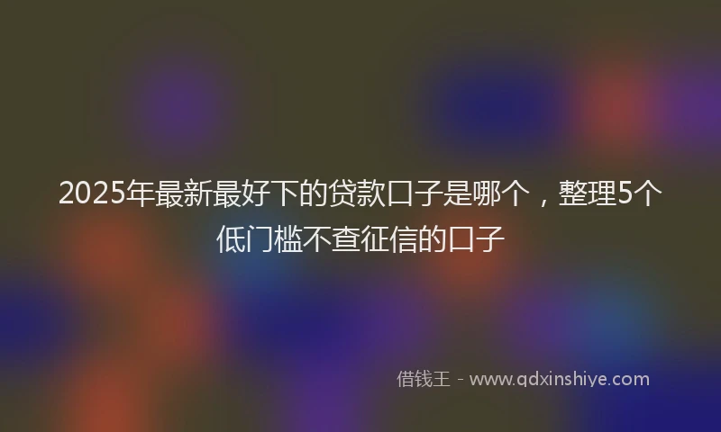 2025年最新最好下的贷款口子是哪个，整理5个低门槛不查征信的口子