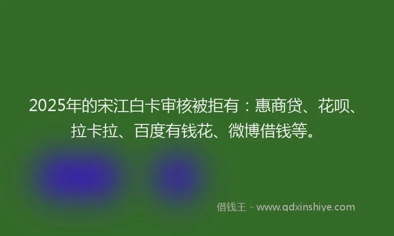 2025年的宋江白卡审核被拒有：惠商贷、花呗、拉卡拉、百度有钱花、微博借钱等。