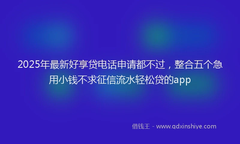 2025年最新好享贷电话申请都不过，整合五个急用小钱不求征信流水轻松贷的app