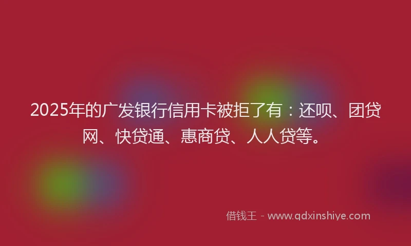 2025年的广发银行信用卡被拒了有：还呗、团贷网、快贷通、惠商贷、人人贷等。
