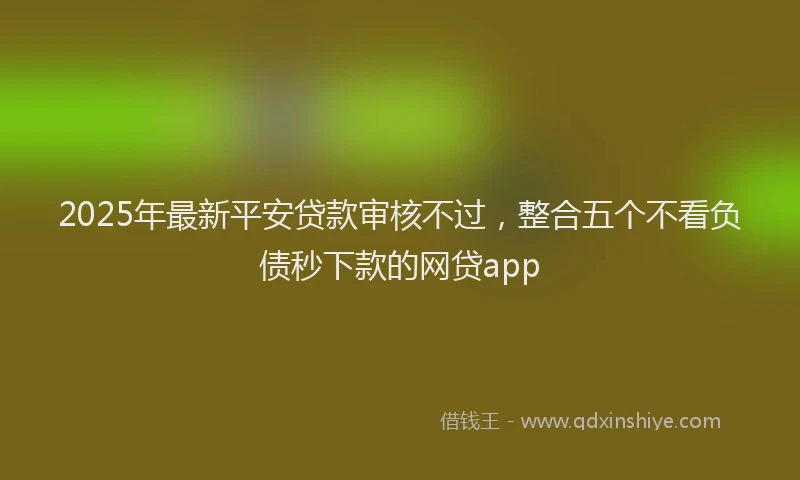 2025年最新平安贷款审核不过，整合五个不看负债秒下款的网贷app