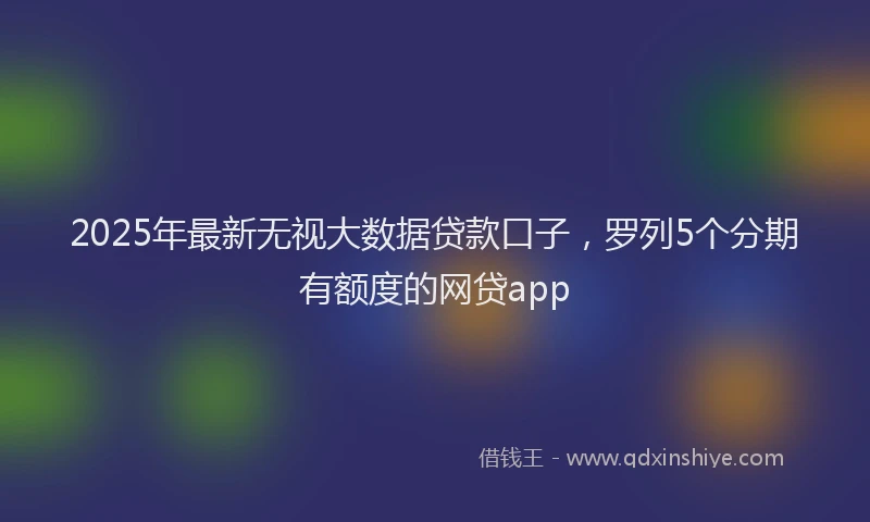 2025年最新无视大数据贷款口子，罗列5个分期有额度的网贷app