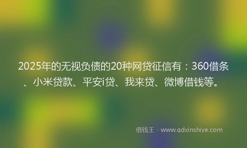 2025年的无视负债的20种网贷征信有：360借条、小米贷款、平安i贷、我来贷、微博借钱等。