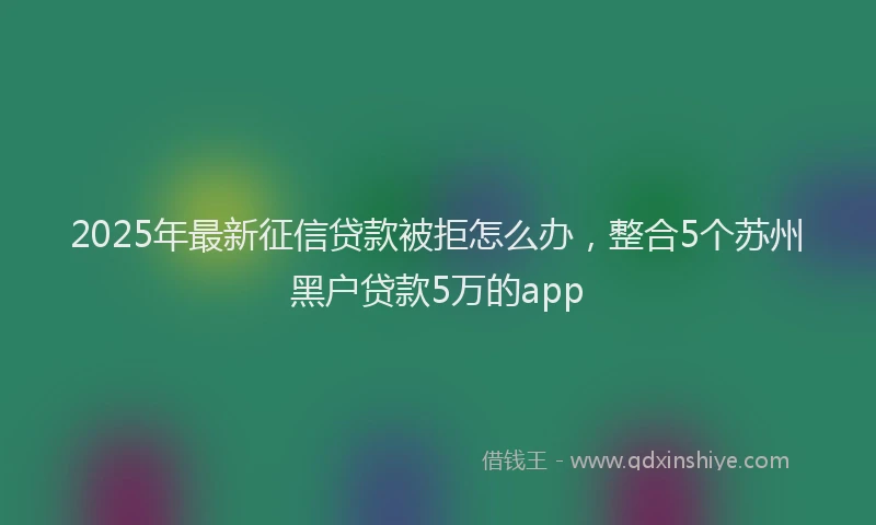 2025年最新征信贷款被拒怎么办，整合5个苏州黑户贷款5万的app