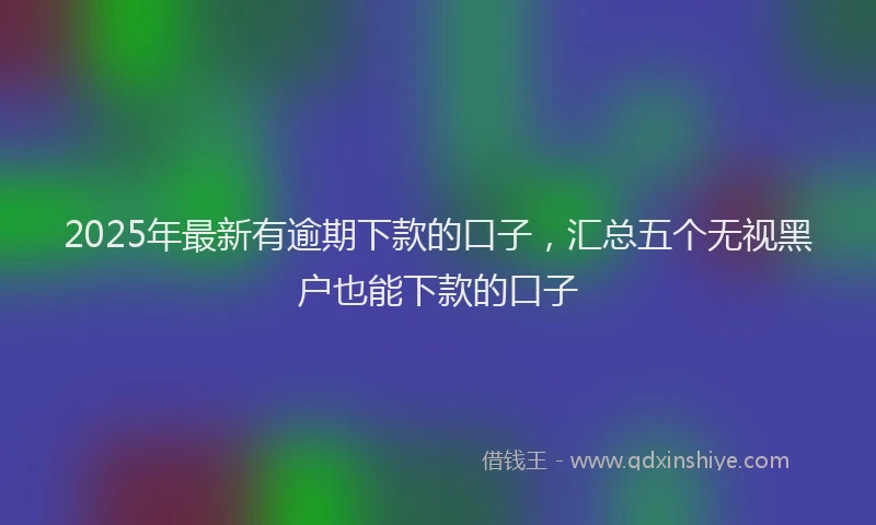 2025年最新有逾期下款的口子，汇总五个无视黑户也能下款的口子