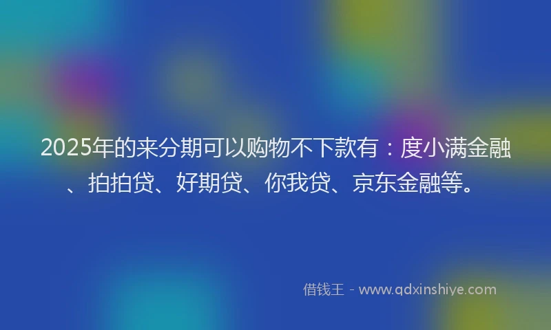 2025年的来分期可以购物不下款有：度小满金融、拍拍贷、好期贷、你我贷、京东金融等。