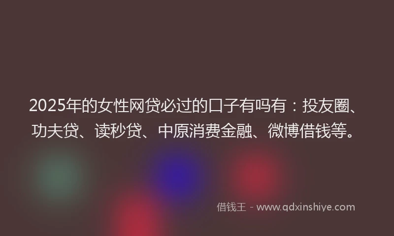 2025年的女性网贷必过的口子有吗有：投友圈、功夫贷、读秒贷、中原消费金融、微博借钱等。