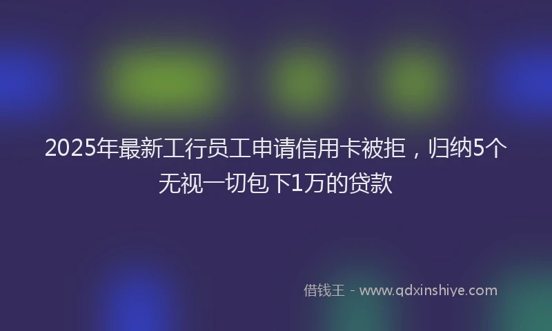 2025年最新工行员工申请信用卡被拒，归纳5个无视一切包下1万的贷款