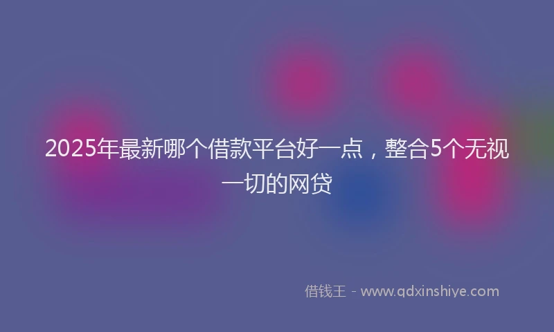 2025年最新哪个借款平台好一点，整合5个无视一切的网贷