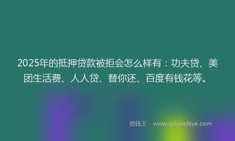 2025年的抵押贷款被拒会怎么样有：功夫贷、美团生活费、人人贷、替你还、百度有钱花等。