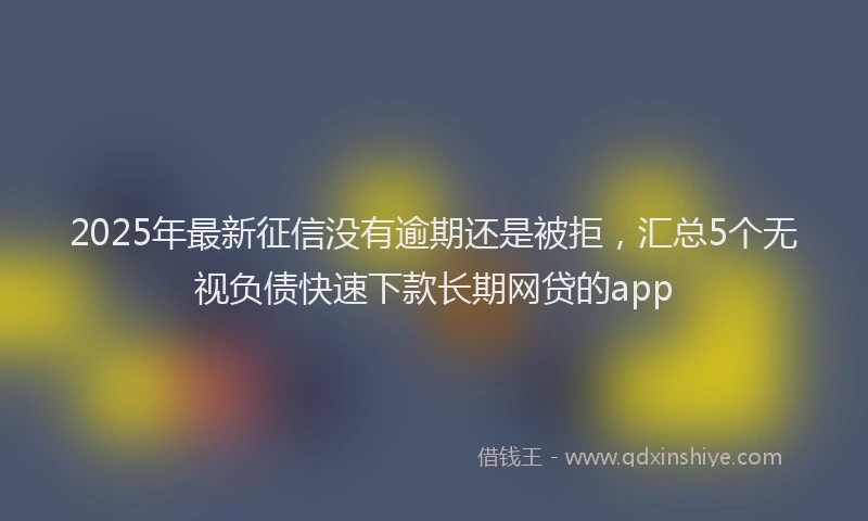 2025年最新征信没有逾期还是被拒，汇总5个无视负债快速下款长期网贷的app