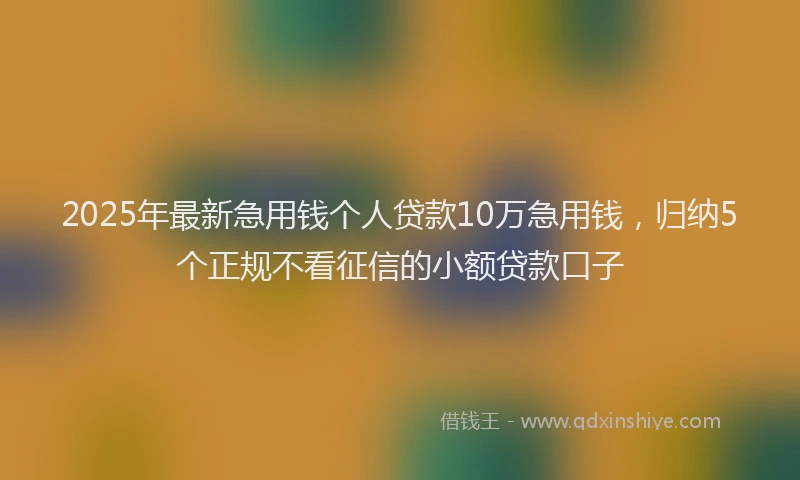 2025年最新急用钱个人贷款10万急用钱，归纳5个正规不看征信的小额贷款口子