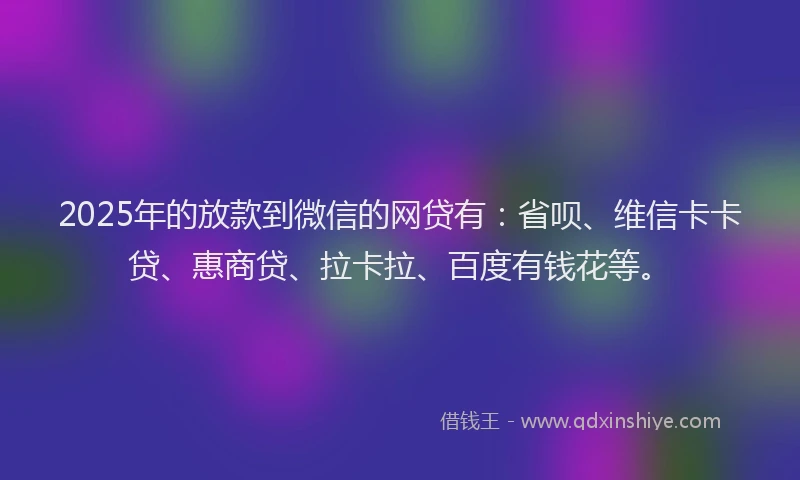 2025年的放款到微信的网贷有：省呗、维信卡卡贷、惠商贷、拉卡拉、百度有钱花等。