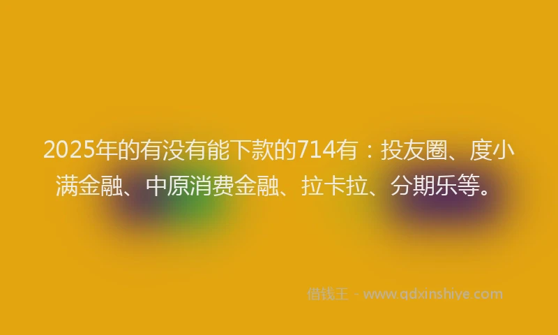 2025年的有没有能下款的714有：投友圈、度小满金融、中原消费金融、拉卡拉、分期乐等。