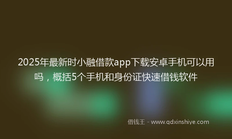 2025年最新时小融借款app下载安卓手机可以用吗，概括5个手机和身份证快速借钱软件